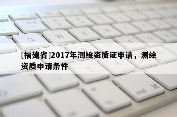 [福建省]2017年測繪資質(zhì)證申請，測繪資質(zhì)申請條件