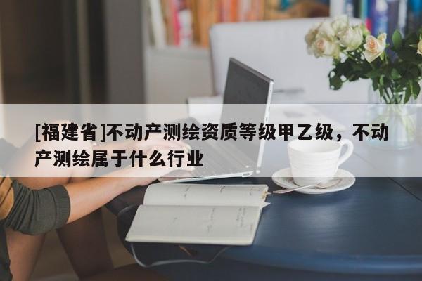 [福建省]不動(dòng)產(chǎn)測(cè)繪資質(zhì)等級(jí)甲乙級(jí)，不動(dòng)產(chǎn)測(cè)繪屬于什么行業(yè)