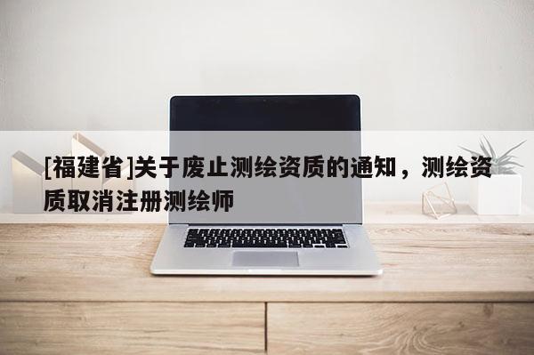 [福建省]關于廢止測繪資質的通知，測繪資質取消注冊測繪師
