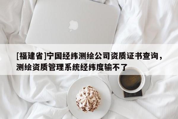 [福建省]寧國經緯測繪公司資質證書查詢，測繪資質管理系統經緯度輸不了