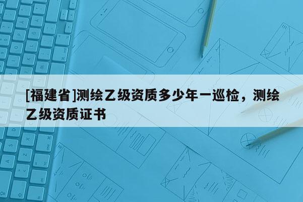[福建省]測(cè)繪乙級(jí)資質(zhì)多少年一巡檢，測(cè)繪乙級(jí)資質(zhì)證書(shū)