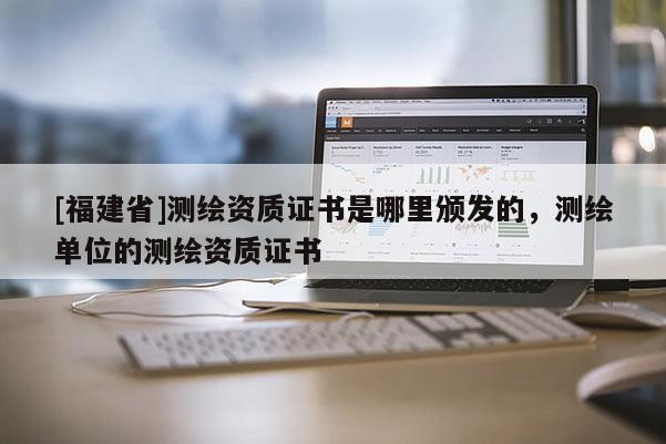[福建省]測繪資質證書是哪里頒發的，測繪單位的測繪資質證書