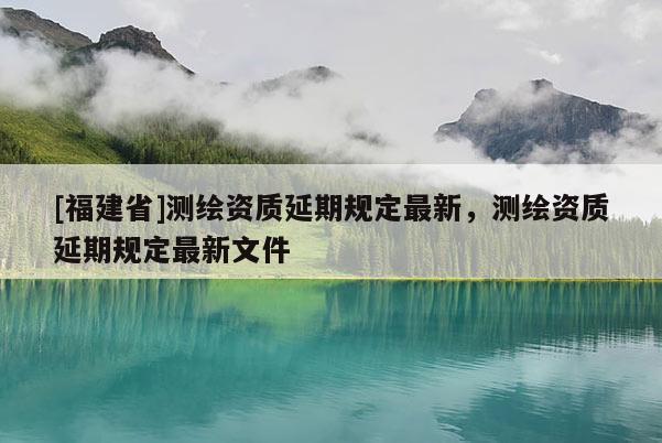 [福建省]測繪資質(zhì)延期規(guī)定最新，測繪資質(zhì)延期規(guī)定最新文件