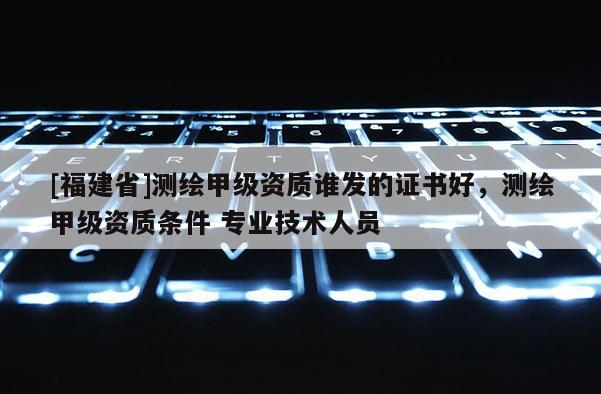 [福建省]測繪甲級資質誰發的證書好，測繪甲級資質條件 專業技術人員