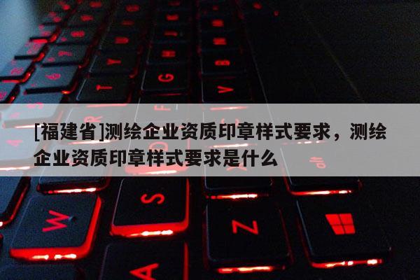 [福建省]測(cè)繪企業(yè)資質(zhì)印章樣式要求，測(cè)繪企業(yè)資質(zhì)印章樣式要求是什么