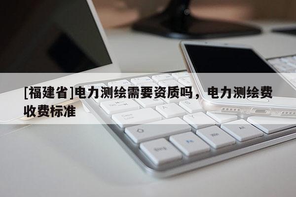 [福建省]電力測繪需要資質嗎，電力測繪費收費標準