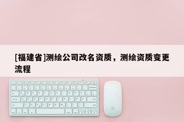 [福建省]測繪公司改名資質(zhì)，測繪資質(zhì)變更流程