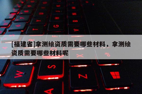 [福建省]拿測繪資質需要哪些材料，拿測繪資質需要哪些材料呢