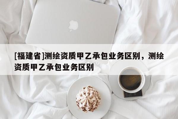 [福建省]測繪資質(zhì)甲乙承包業(yè)務(wù)區(qū)別，測繪資質(zhì)甲乙承包業(yè)務(wù)區(qū)別