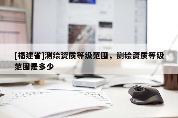 [福建省]測繪資質等級范圍，測繪資質等級范圍是多少