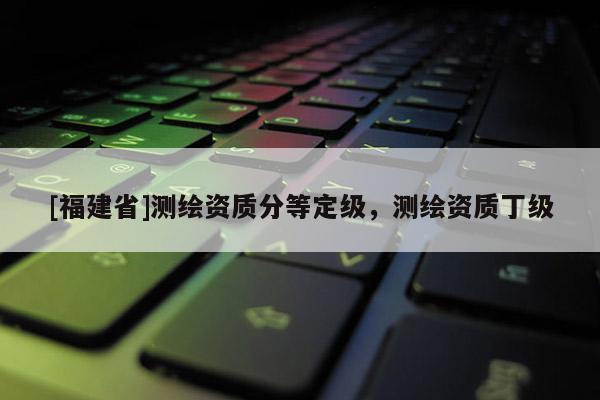 [福建省]測繪資質分等定級，測繪資質丁級