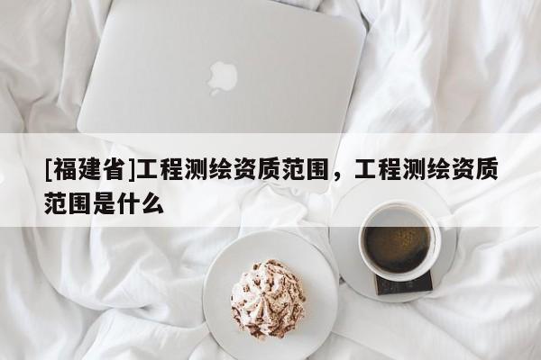 [福建省]工程測繪資質范圍，工程測繪資質范圍是什么