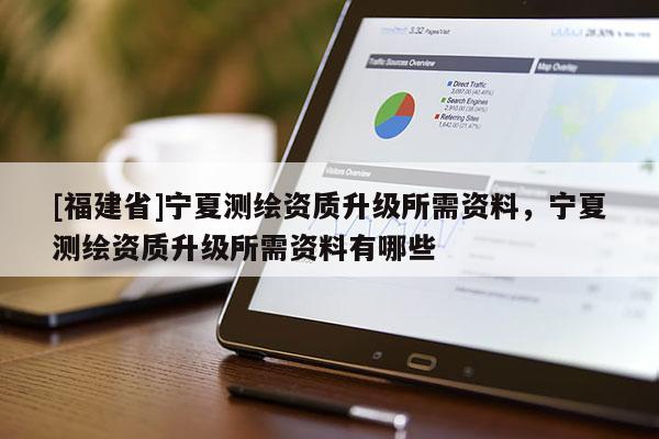 [福建省]寧夏測(cè)繪資質(zhì)升級(jí)所需資料，寧夏測(cè)繪資質(zhì)升級(jí)所需資料有哪些