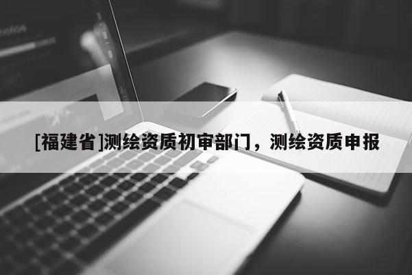 [福建省]測繪資質初審部門，測繪資質申報