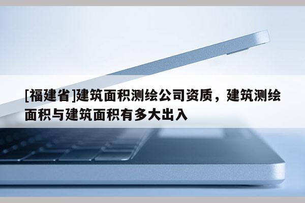 [福建省]建筑面積測繪公司資質(zhì)，建筑測繪面積與建筑面積有多大出入