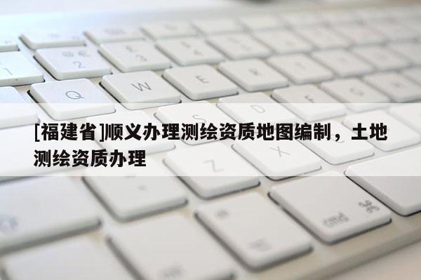 [福建省]順義辦理測繪資質地圖編制，土地測繪資質辦理