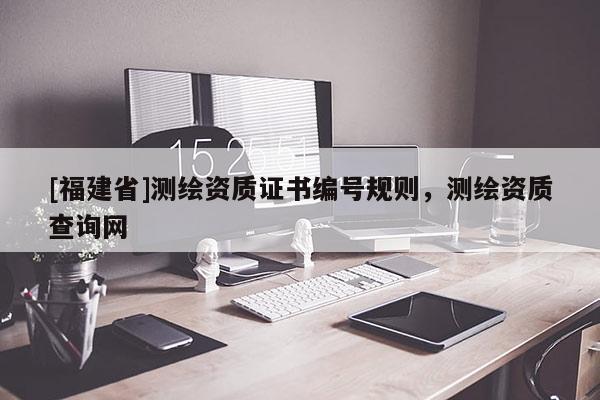 [福建省]測(cè)繪資質(zhì)證書(shū)編號(hào)規(guī)則，測(cè)繪資質(zhì)查詢網(wǎng)