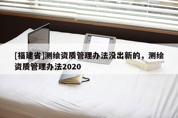 [福建省]測(cè)繪資質(zhì)管理辦法沒出新的，測(cè)繪資質(zhì)管理辦法2020