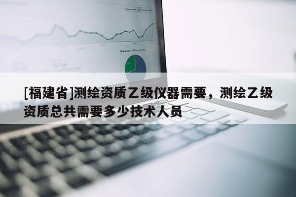 [福建省]測繪資質(zhì)乙級儀器需要，測繪乙級資質(zhì)總共需要多少技術(shù)人員