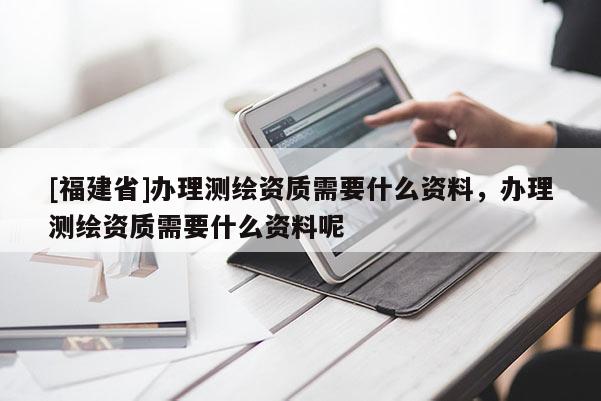 [福建省]辦理測繪資質需要什么資料，辦理測繪資質需要什么資料呢