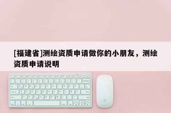 [福建省]測繪資質(zhì)申請做你的小朋友，測繪資質(zhì)申請說明