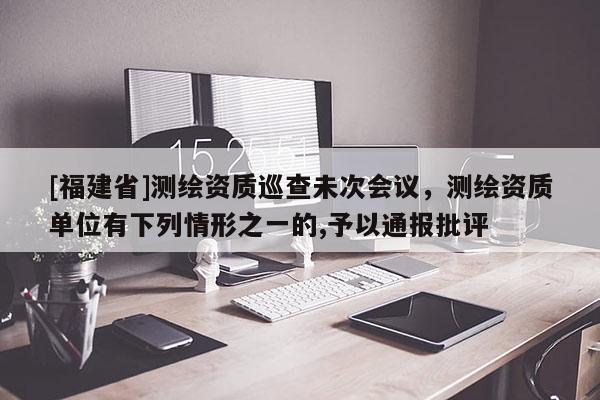 [福建省]測繪資質巡查未次會議，測繪資質單位有下列情形之一的,予以通報批評