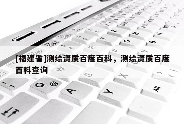 [福建省]測繪資質百度百科，測繪資質百度百科查詢