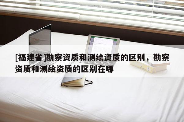[福建省]勘察資質和測繪資質的區別，勘察資質和測繪資質的區別在哪
