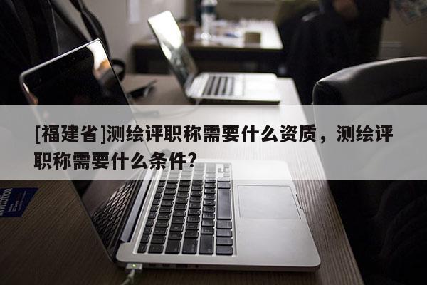 [福建省]測繪評職稱需要什么資質，測繪評職稱需要什么條件?