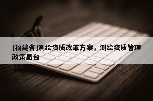 [福建省]測繪資質改革方案，測繪資質管理政策出臺