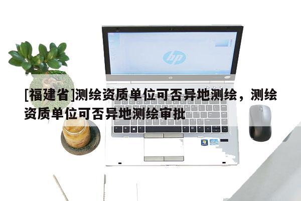 [福建省]測繪資質單位可否異地測繪，測繪資質單位可否異地測繪審批