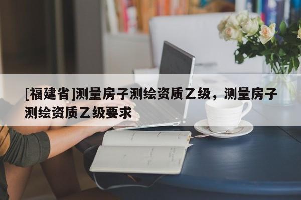 [福建省]測量房子測繪資質乙級，測量房子測繪資質乙級要求