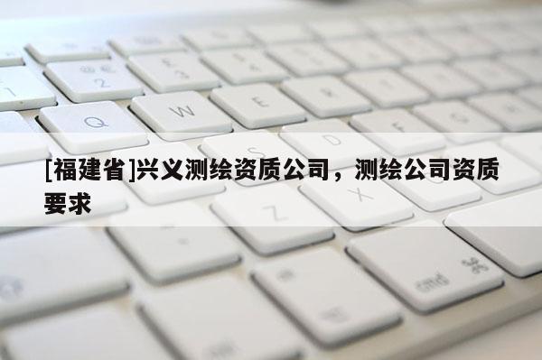[福建省]興義測繪資質公司，測繪公司資質要求