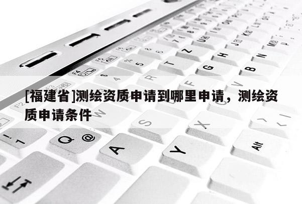 [福建省]測繪資質(zhì)申請到哪里申請，測繪資質(zhì)申請條件