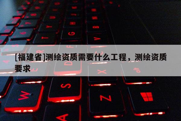 [福建省]測繪資質需要什么工程，測繪資質要求