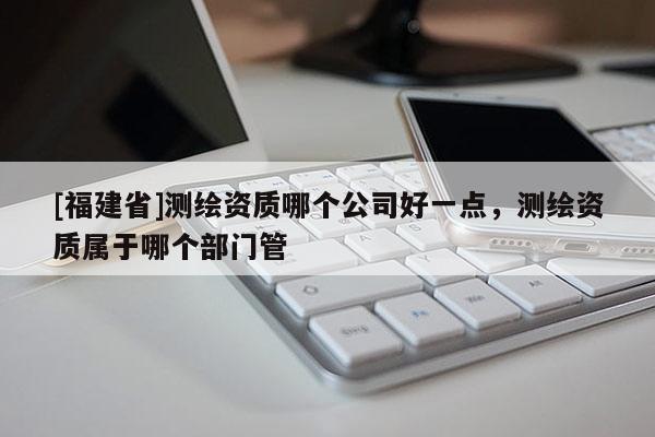 [福建省]測(cè)繪資質(zhì)哪個(gè)公司好一點(diǎn)，測(cè)繪資質(zhì)屬于哪個(gè)部門管