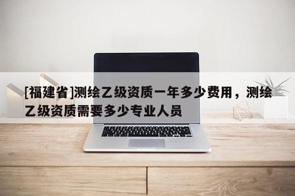 [福建省]測(cè)繪乙級(jí)資質(zhì)一年多少費(fèi)用，測(cè)繪乙級(jí)資質(zhì)需要多少專業(yè)人員
