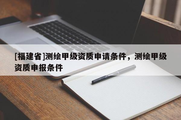[福建省]測繪甲級資質申請條件，測繪甲級資質申報條件