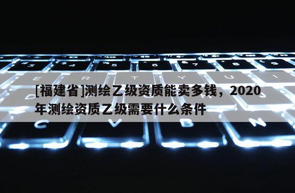[福建省]測繪乙級資質能賣多錢，2020年測繪資質乙級需要什么條件