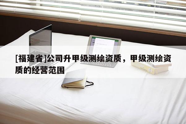 [福建省]公司升甲級測繪資質(zhì)，甲級測繪資質(zhì)的經(jīng)營范圍