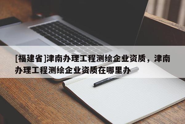 [福建省]津南辦理工程測繪企業(yè)資質，津南辦理工程測繪企業(yè)資質在哪里辦