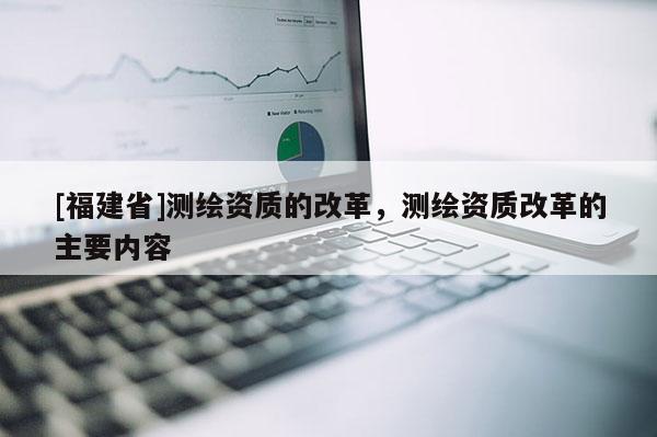[福建省]測繪資質(zhì)的改革，測繪資質(zhì)改革的主要內(nèi)容