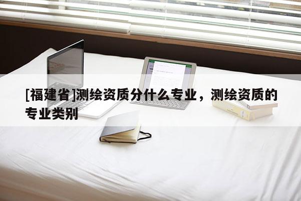 [福建省]測繪資質分什么專業，測繪資質的專業類別