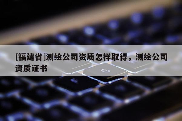 [福建省]測(cè)繪公司資質(zhì)怎樣取得，測(cè)繪公司資質(zhì)證書(shū)