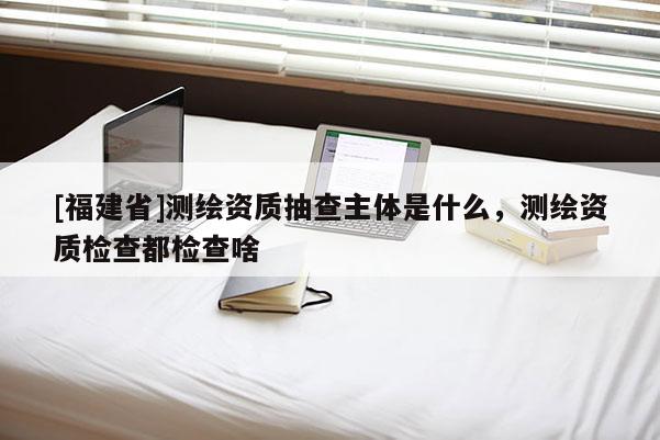 [福建省]測繪資質抽查主體是什么，測繪資質檢查都檢查啥