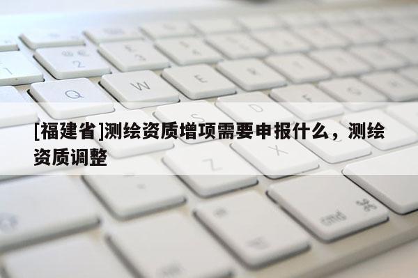[福建省]測繪資質(zhì)增項(xiàng)需要申報(bào)什么，測繪資質(zhì)調(diào)整