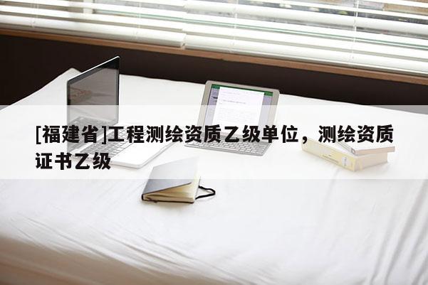 [福建省]工程測繪資質(zhì)乙級單位，測繪資質(zhì)證書乙級