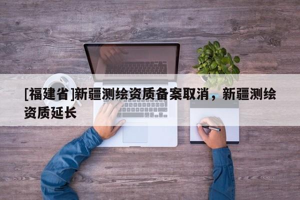 [福建省]新疆測(cè)繪資質(zhì)備案取消，新疆測(cè)繪資質(zhì)延長(zhǎng)