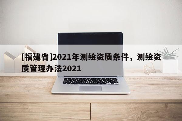 [福建省]2021年測繪資質條件，測繪資質管理辦法2021