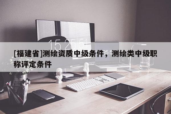 [福建省]測繪資質中級條件，測繪類中級職稱評定條件